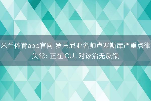 米兰体育app官网 罗马尼亚名帅卢塞斯库严重点律失常: 正在ICU， 对诊治无反馈