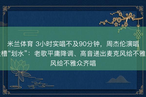 米兰体育 3小时实唱不及90分钟，周杰伦演唱会被吐槽“划水”：老歌平庸降调、高音递出麦克风给不雅众齐唱