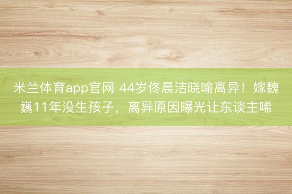 米兰体育app官网 44岁佟晨洁晓喻离异！嫁魏巍11年没生孩子，<a href=