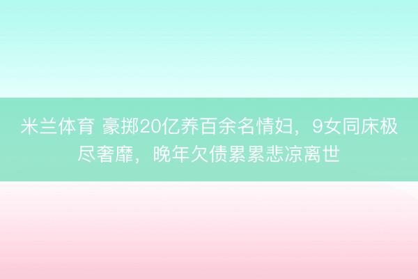 米兰体育 豪掷20亿养百余名情妇，9女同床极尽奢靡，晚年欠债累累悲凉离世