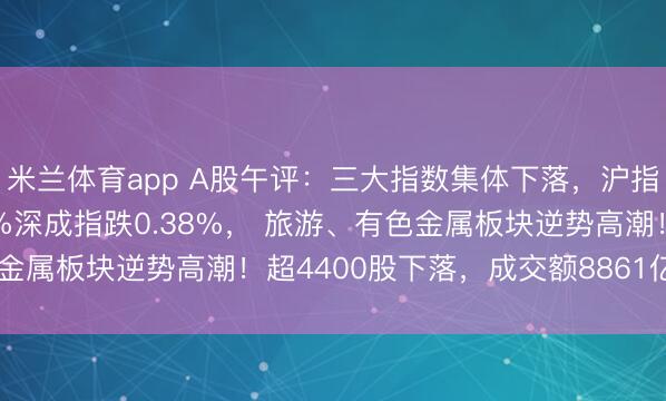 米兰体育app A股午评:三大指数集体下落,沪指跌0.25%创指跌0.4%深成指跌0.38%, 旅游、有色金属板块逆势高潮!超4400股下落,成交额8861亿缩量934亿