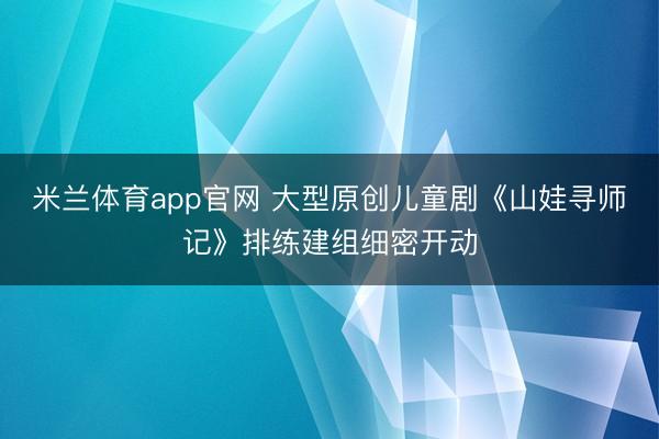 米兰体育app官网 大型原创儿童剧《山娃寻师记》排练建组细密开动