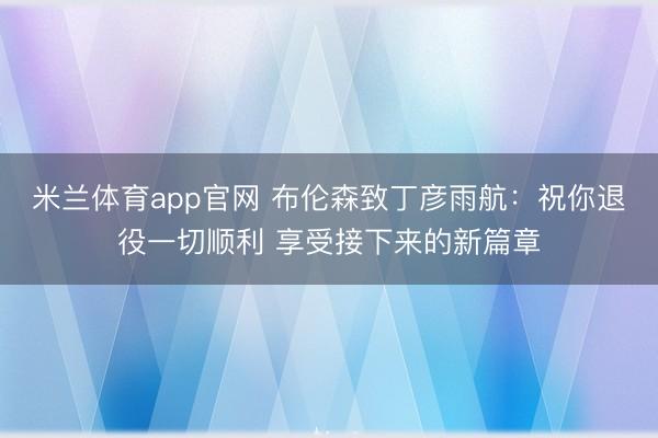 米兰体育app官网 布伦森致丁彦雨航：祝你退役一切顺利 享受接下来的新篇章