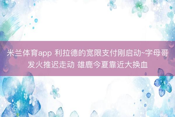 米兰体育app 利拉德的宽限支付刚启动~字母哥发火推迟走动 雄鹿今夏靠近大换血