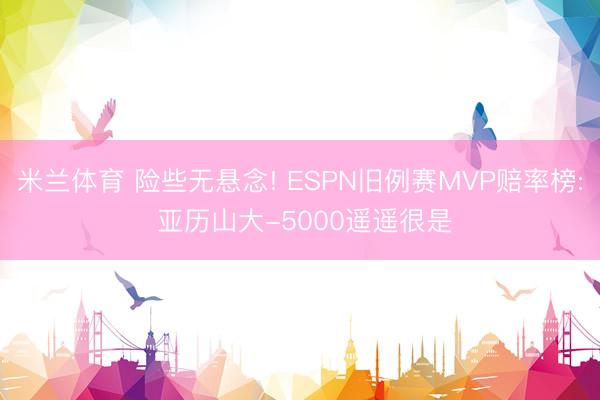 米兰体育 险些无悬念! ESPN旧例赛MVP赔率榜: 亚历山大-5000遥遥很是