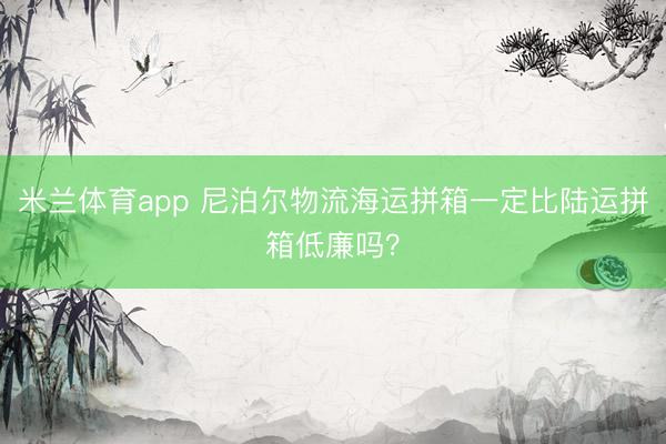 米兰体育app 尼泊尔物流海运拼箱一定比陆运拼箱低廉吗?