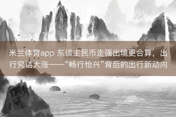 米兰体育app 东谈主民币走强出境更合算，出行究诘大涨——“畅行怡兴”背后的出行新动向