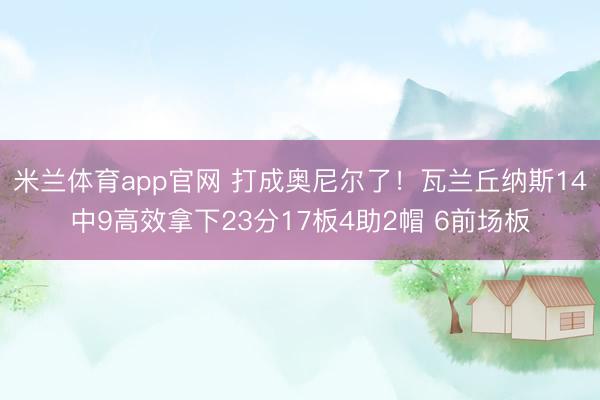 米兰体育app官网 打成奥尼尔了!瓦兰丘纳斯14中9高效拿下23分17板4助2帽 6前场板