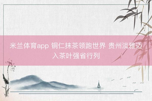 米兰体育app 铜仁抹茶领跑世界 贵州淡雅迈入茶叶强省行列
