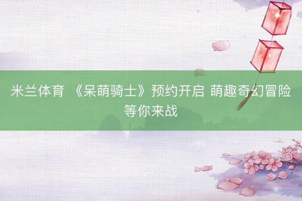 米兰体育 《呆萌骑士》预约开启 萌趣奇幻冒险等你来战
