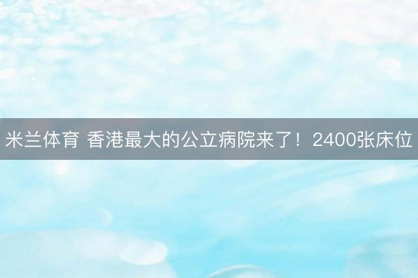 米兰体育 香港最大的公立病院来了！2400张床位