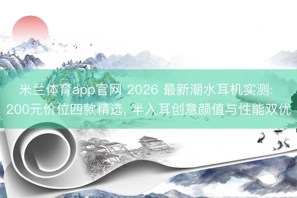 米兰体育app官网 2026 最新潮水耳机实测: 200元价位四款精选， 半入耳创意颜值与性能双优