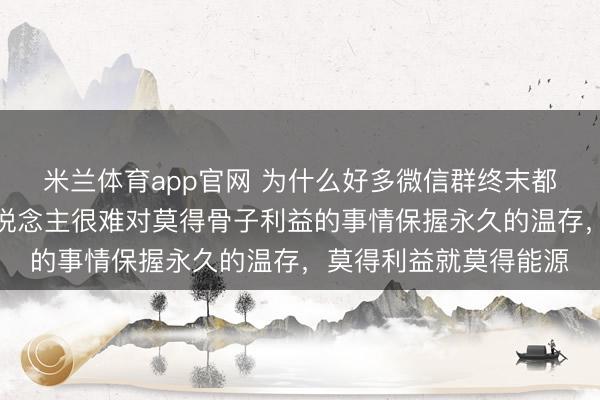 米兰体育app官网 为什么好多微信群终末都酿成了死群？因为东说念主很难对莫得骨子利益的事情保握永久的温存，莫得利益就莫得能源