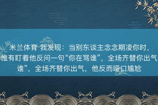 米兰体育 我发现：当别东谈主念念期凌你时，别证实、别吵架，惟有盯着他反问一句“你在骂谁”，全场齐替你出气，他反而哑口尴尬