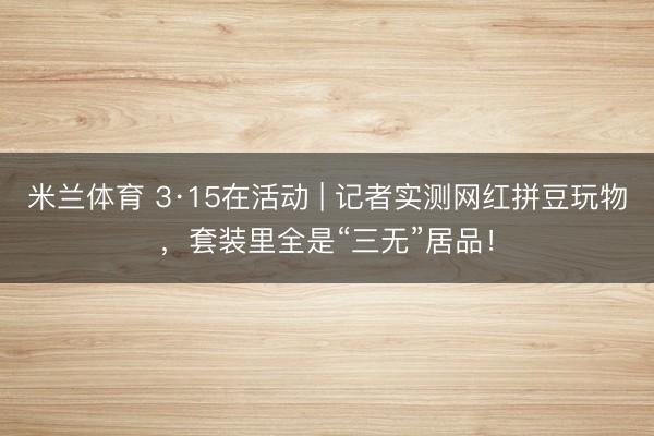 米兰体育 3·15在活动 | 记者实测网红拼豆玩物，套装里全是“三无”居品！