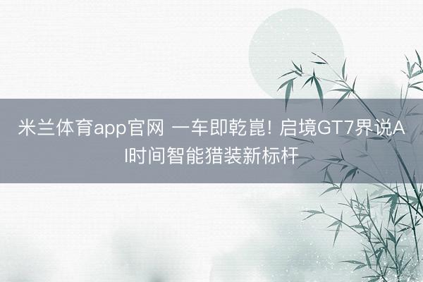 米兰体育app官网 一车即乾崑! 启境GT7界说AI时间智能猎装新标杆