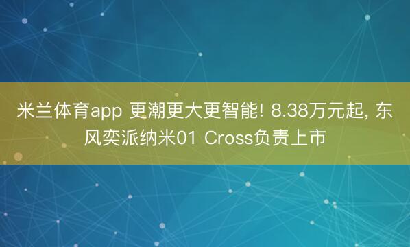 米兰体育app 更潮更大更智能! 8.38万元起， 东风奕派纳米01 Cross负责上市