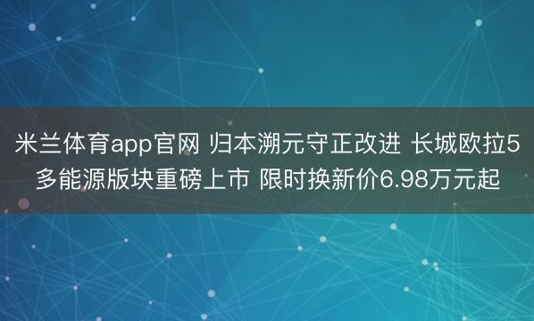 米兰体育app官网 归本溯元守正改进 长城欧拉5多能源版块重磅上市 限时换新价6.98万元起