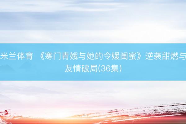 米兰体育 《寒门青娥与她的令嫒闺蜜》逆袭甜燃与友情破局(36集)