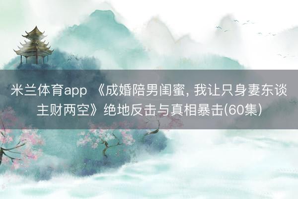 米兰体育app 《成婚陪男闺蜜， 我让只身妻东谈主财两空》绝地反击与真相暴击(60集)