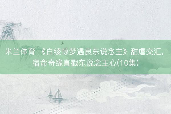 米兰体育 《白绫惊梦遇良东说念主》甜虐交汇， 宿命奇缘直戳东说念主心(10集)