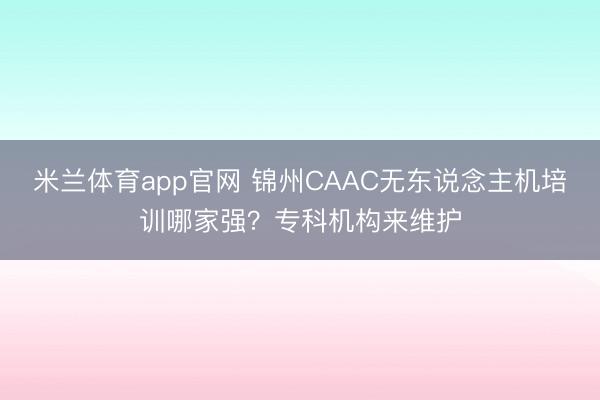 米兰体育app官网 锦州CAAC无东说念主机培训哪家强？专科机构来维护