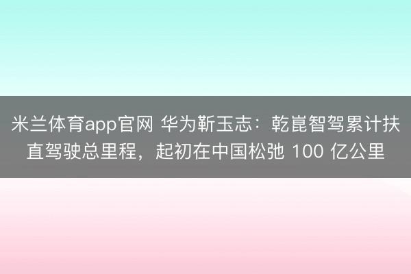 米兰体育app官网 华为靳玉志：乾崑智驾累计扶直驾驶总里程，起初在中国松弛 100 亿公里