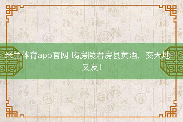 米兰体育app官网 喝房陵君房县黄酒，交天地一又友！
