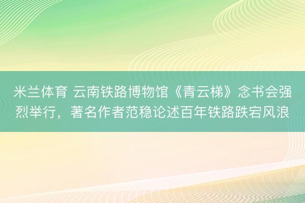米兰体育 云南铁路博物馆《青云梯》念书会强烈举行，著名作者范稳论述百年铁路跌宕风浪