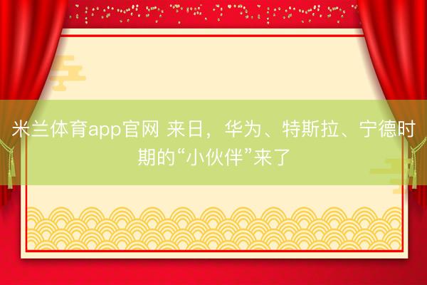 米兰体育app官网 来日，华为、特斯拉、宁德时期的“小伙伴”来了