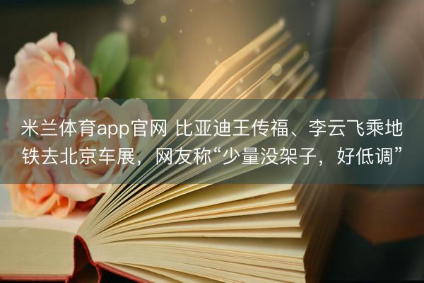 米兰体育app官网 比亚迪王传福、李云飞乘地铁去北京车展，网友称“少量没架子，好低调”