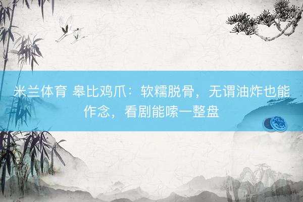 米兰体育 皋比鸡爪：软糯脱骨，无谓油炸也能作念，看剧能嗦一整盘