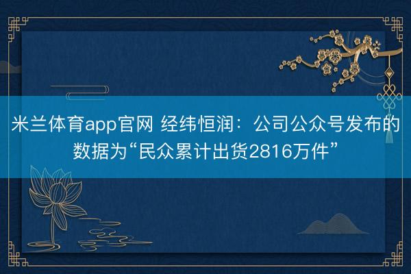 米兰体育app官网 经纬恒润：公司公众号发布的数据为“民众累计出货2816万件”