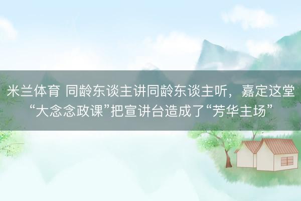 米兰体育 同龄东谈主讲同龄东谈主听，嘉定这堂“大念念政课”把宣讲台造成了“芳华主场”