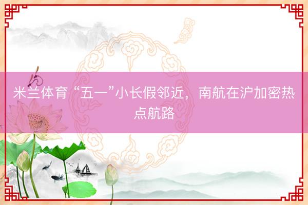 米兰体育 “五一”小长假邻近，南航在沪加密热点航路