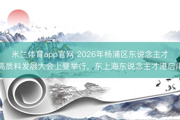 米兰体育app官网 2026年杨浦区东说念主才高质料发展大会上昼举行，东上海东说念主才港启用
