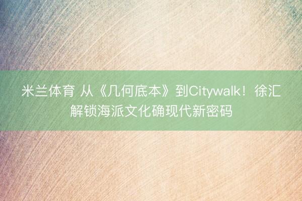 米兰体育 从《几何底本》到Citywalk！徐汇解锁海派文化确现代新密码