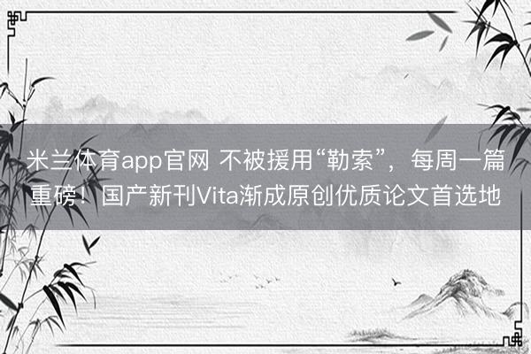 米兰体育app官网 不被援用“勒索”，每周一篇重磅！国产新刊Vita渐成原创优质论文首选地
