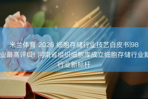 米兰体育 2026 细胞存储行业技艺白皮书|98 分行业最高评级! 河南省组织细胞库成立细胞存储行业新标杆